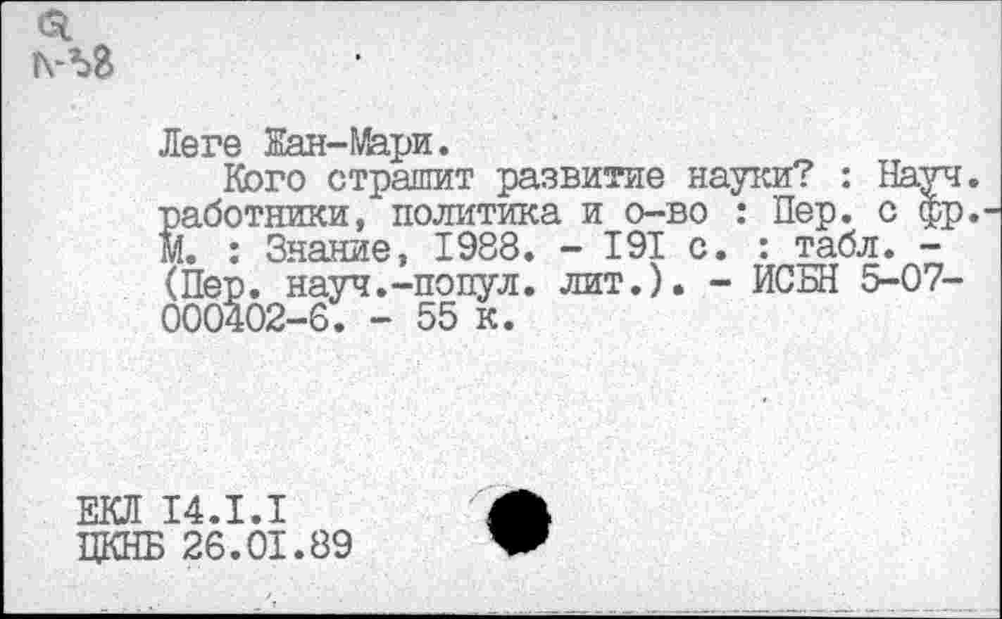 ﻿
Леге Жан-Мари.
Кого страшит развитие науки? : Науч. Saбoтники, политика и о-во : Пер. с фр.-'. : Знание, 1988. - 191 с. : табл. -(Пер. науч.-попул. лит.). - ИСБН 5-07-000402-6. - 55 к.
ЕКЛ 14.1.1
ЦКНБ 26.01.89